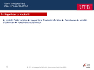 Siebe: Mikroökonomie
  ISBN: 978-3-8252-3789-9



Schlagwörter zu Kapitel 9

 ► partielle Faktorvariation ► Isoquante ► Produktionsfunktion ► Grenzkosten ► variable
 Stückkosten ► Faktorverbrauchsfunktion




    74                   © UVK Verlagsgesellschaft mbH, Konstanz und München 2011
 