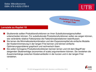 Siebe: Mikroökonomie
   ISBN: 978-3-8252-3789-9




Lernziele zu Kapitel 10

   Studierende sollten Produktionsfunktionen an ihren Substitutionseigenschaften
    unterscheiden können. Für substitutionale Produktionsfunktionen sollen sie zeigen können,
    wie veränderte relative Faktorpreise die Faktoreinsatzrelationen beeinflussen.
   Sie lernen die Minimalkostenkombination und den Expansionspfad als einfache Modelle
    der Kostenminimierung in der langen Frist kennen und können einfache
    Optimierungsprobleme graphisch und rechnerisch lösen.
   Sie sollen homogene Produktionsfunktionen kennen lernen und mit dem Begriff der
    steigenden Skalenerträge (economies of scale) argumentieren können. Sie verstehen die
    Zusammenhänge zwischen Kostenverläufen in der kurzen und in der langen Frist
    verstehen.




    75                    © UVK Verlagsgesellschaft mbH, Konstanz und München 2011
 