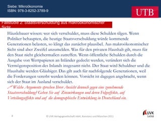 Siebe: Mikroökonomie
   ISBN: 978-3-8252-3789-9


Fallstudie 2: Staatsverschuldung aus makroökonomischer
Sicht
  Häuslebauer wissen: wer sich verschuldet, muss diese Schulden tilgen. Wenn
  Politiker behaupten, die heutige Staatsverschuldung würde kommende
  Generationen belasten, so klingt das zunächst plausibel. Aus makroökonomischer
  Sicht sind aber Zweifel anzumelden. Was für den privaten Haushalt gilt, muss für
  den Staat nicht gleichermaßen zutreffen. Wenn öffentliche Schulden durch die
  Ausgabe von Wertpapieren an Inländer gedeckt werden, verändert sich die
  Vermögensposition des Inlands insgesamt nicht. Der Staat wird Schuldner und die
  Haushalte werden Gläubiger. Das gilt auch für nachfolgende Generationen, weil
  die Forderungen vererbt werden können. Vorsicht ist dagegen angebracht, wenn
  sich der Staat im Ausland verschuldet.
   Welche Argumente sprechen Ihrer Ansicht dennoch gegen eine zunehmende
  Staatsverschuldung? Gehen Sie auf Zinswirkungen und deren Folgeeffekte, auf
  Verteilungseffekte und auf die demographische Entwicklung in Deutschland ein.


     8                  © UVK Verlagsgesellschaft mbH, Konstanz und München 2011
 
