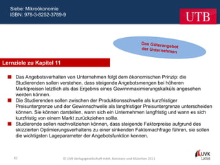 Siebe: Mikroökonomie
   ISBN: 978-3-8252-3789-9




Lernziele zu Kapitel 11

   Das Angebotsverhalten von Unternehmen folgt dem ökonomischen Prinzip: die
    Studierenden sollen verstehen, dass steigende Angebotsmengen bei höheren
    Marktpreisen letztlich als das Ergebnis eines Gewinnmaximierungskalküls angesehen
    werden können.
   Die Studierenden sollen zwischen der Produktionsschwelle als kurzfristiger
    Preisuntergrenze und der Gewinnschwelle als langfristiger Preisuntergrenze unterscheiden
    können. Sie können darstellen, wann sich ein Unternehmen langfristig und wann es sich
    kurzfristig von einem Markt zurückziehen sollte.
   Studierende sollen nachvollziehen können, dass steigende Faktorpreise aufgrund des
    skizzierten Optimierungsverhaltens zu einer sinkenden Faktornachfrage führen, sie sollen
    die wichtigsten Lageparameter der Angebotsfunktion kennen.



    82                    © UVK Verlagsgesellschaft mbH, Konstanz und München 2011
 