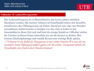 Siebe: Mikroökonomie
   ISBN: 978-3-8252-3789-9



Fallstudie 10: Ladenöffnungszeiten

   Das Ladenschlussgesetz ist in Deutschland in den letzten Jahren mehrfach
   liberalisiert worden. Die meisten Anbieter im Einzelhandel haben sich daraufhin
   entschlossen, ihre Öffnungszeiten am frühen Abend um eine oder zwei Stunden
   auszudehnen. Seither kommt es häufiger vor, dass man in Läden in den
   Innenstädten in dieser Zeit weit und breit der einzige Kunde ist. Offenbar reichen
   die Umsätze in diesen Zeiten schwerlich aus, um die Kosten zu decken. Hier
   könnten Deckungsbeiträge und variable Kosten eine wichtige Rolle spielen.
    Erläutern Sie das Kalkül des Managements in einer solchen Situation. Was muss für eine
   zusätzliche Stunde Öffnungszeit lediglich gegeben sein? Zu welchen Arrangements könnten die
   Einzelhändler einer Stadt in dieser Situation kommen?




    87                     © UVK Verlagsgesellschaft mbH, Konstanz und München 2011
 