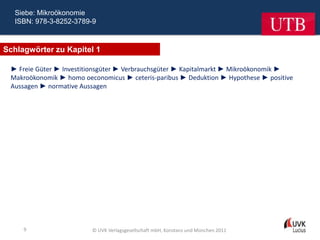 Siebe: Mikroökonomie
  ISBN: 978-3-8252-3789-9



Schlagwörter zu Kapitel 1

 ► Freie Güter ► Investitionsgüter ► Verbrauchsgüter ► Kapitalmarkt ► Mikroökonomik ►
 Makroökonomik ► homo oeconomicus ► ceteris-paribus ► Deduktion ► Hypothese ► positive
 Aussagen ► normative Aussagen




     9                   © UVK Verlagsgesellschaft mbH, Konstanz und München 2011
 