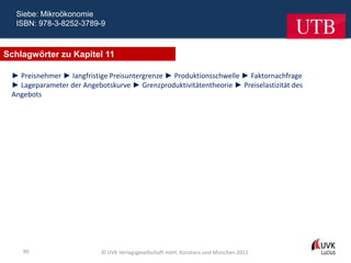 Siebe: Mikroökonomie
  ISBN: 978-3-8252-3789-9



Schlagwörter zu Kapitel 11

 ► Preisnehmer ► langfristige Preisuntergrenze ► Produktionsschwelle ► Faktornachfrage
 ► Lageparameter der Angebotskurve ► Grenzproduktivitätentheorie ► Preiselastizität des
 Angebots




    90                     © UVK Verlagsgesellschaft mbH, Konstanz und München 2011
 