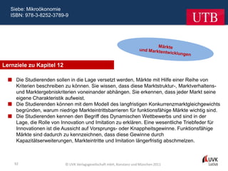 Siebe: Mikroökonomie
   ISBN: 978-3-8252-3789-9




Lernziele zu Kapitel 12

   Die Studierenden sollen in die Lage versetzt werden, Märkte mit Hilfe einer Reihe von
    Kriterien beschreiben zu können. Sie wissen, dass diese Marktstruktur-, Marktverhaltens-
    und Marktergebniskriterien voneinander abhängen. Sie erkennen, dass jeder Markt seine
    eigene Charakteristik aufweist.
   Die Studierenden können mit dem Modell des langfristigen Konkurrenzmarktgleichgewichts
    begründen, warum niedrige Markteintrittsbarrieren für funktionsfähige Märkte wichtig sind.
   Die Studierenden kennen den Begriff des Dynamischen Wettbewerbs und sind in der
    Lage, die Rolle von Innovation und Imitation zu erklären. Eine wesentliche Triebfeder für
    Innovationen ist die Aussicht auf Vorsprungs- oder Knappheitsgewinne. Funktionsfähige
    Märkte sind dadurch zu kennzeichnen, dass diese Gewinne durch
    Kapazitätserweiterungen, Markteintritte und Imitation längerfristig abschmelzen.



    92                    © UVK Verlagsgesellschaft mbH, Konstanz und München 2011
 