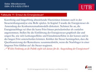 Siebe: Mikroökonomie
   ISBN: 978-3-8252-3789-9



Fallstudie 11: Erneut die Ernergiesteuer!

   Kurzfristig und längerfristig abweichende Elastizitäten könnten auch in der
   Steuerwirkungsanalyse eine Rolle spielen. In Kapitel 5 wurde die Energiesteuer als
   Anwendung des Konkurrenzmarktmodells diskutiert. Nehmen Sie an, die
   Energienachfrage sei über die kurze Frist hinaus preiselastischer als zunächst
   angenommen. Stellen Sie die Einführung der Energiesteuer graphisch dar und
   zeigen Sie, wie sich Lenkungseffekte und Einnahmeneffekte in der kurzen und in
   der langen Frist unterscheiden könnten. Kritiker der Steuer bemängelten, dass die
   Querfinanzierung der Rentenkasse zusammenbricht, wenn die Nachfrager in einer
   längeren Frist fühlbar auf die Steuer reagieren.
    Welche Forderung an die Politik ergibt sich daraus für die Ausgestaltung der Energiesteuer?




    95                      © UVK Verlagsgesellschaft mbH, Konstanz und München 2011
 