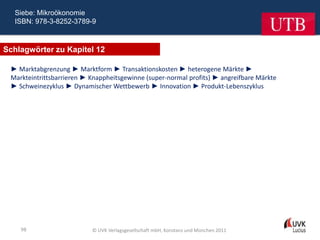 Siebe: Mikroökonomie
  ISBN: 978-3-8252-3789-9



Schlagwörter zu Kapitel 12

 ► Marktabgrenzung ► Marktform ► Transaktionskosten ► heterogene Märkte ►
 Markteintrittsbarrieren ► Knappheitsgewinne (super-normal profits) ► angreifbare Märkte
 ► Schweinezyklus ► Dynamischer Wettbewerb ► Innovation ► Produkt-Lebenszyklus




    98                     © UVK Verlagsgesellschaft mbH, Konstanz und München 2011
 