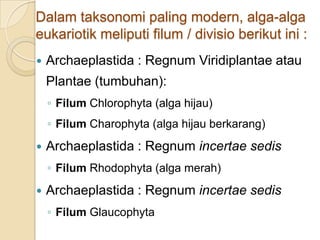 Dalam taksonomi paling modern, alga-alga
eukariotik meliputi filum / divisio berikut ini :
 Archaeplastida : Regnum Viridiplantae atau
Plantae (tumbuhan):
◦ Filum Chlorophyta (alga hijau)
◦ Filum Charophyta (alga hijau berkarang)
 Archaeplastida : Regnum incertae sedis
◦ Filum Rhodophyta (alga merah)
 Archaeplastida : Regnum incertae sedis
◦ Filum Glaucophyta
 
