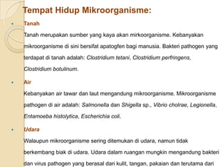 Tempat Hidup Mikroorganisme:
 Tanah
Tanah merupakan sumber yang kaya akan mirkoorganisme. Kebanyakan
mikroorganisme di sini bersifat apatogfen bagi manusia. Bakteri pathogen yang
terdapat di tanah adalah: Clostridium tetani, Clostridium perfringens,
Clostridium botulinum.
 Air
Kebanyakan air tawar dan laut mengandung mikroorganisme. Mikroorganisme
pathogen di air adalah: Salmonella dan Shigella sp., Vibrio cholrae, Legionella,
Entamoeba histolytica, Escherichia coli.
 Udara
Walaupun mikroorganisme sering ditemukan di udara, namun tidak
berkembang biak di udara. Udara dalam ruangan mungkin mengandung bakteri
dan virus pathogen yang berasal dari kulit, tangan, pakaian dan terutama dari
 