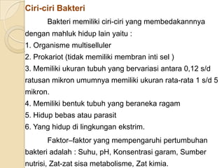 Ciri-ciri Bakteri
Bakteri memiliki ciri-ciri yang membedakannnya
dengan mahluk hidup lain yaitu :
1. Organisme multiselluler
2. Prokariot (tidak memiliki membran inti sel )
3. Memiliki ukuran tubuh yang bervariasi antara 0,12 s/d
ratusan mikron umumnya memiliki ukuran rata-rata 1 s/d 5
mikron.
4. Memiliki bentuk tubuh yang beraneka ragam
5. Hidup bebas atau parasit
6. Yang hidup di lingkungan ekstrim.
Faktor–faktor yang mempengaruhi pertumbuhan
bakteri adalah : Suhu, pH, Konsentrasi garam, Sumber
nutrisi, Zat-zat sisa metabolisme, Zat kimia.
 