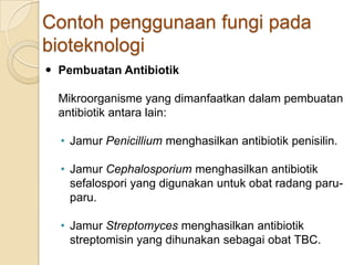 Contoh penggunaan fungi pada
bioteknologi
 Pembuatan Antibiotik
Mikroorganisme yang dimanfaatkan dalam pembuatan
antibiotik antara lain:
• Jamur Penicillium menghasilkan antibiotik penisilin.
• Jamur Cephalosporium menghasilkan antibiotik
sefalospori yang digunakan untuk obat radang paru-
paru.
• Jamur Streptomyces menghasilkan antibiotik
streptomisin yang dihunakan sebagai obat TBC.
 