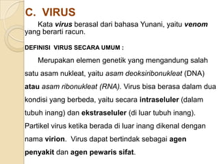 C. VIRUS
Kata virus berasal dari bahasa Yunani, yaitu venom
yang berarti racun.
DEFINISI VIRUS SECARA UMUM :
Merupakan elemen genetik yang mengandung salah
satu asam nukleat, yaitu asam deoksiribonukleat (DNA)
atau asam ribonukleat (RNA). Virus bisa berasa dalam dua
kondisi yang berbeda, yaitu secara intraseluler (dalam
tubuh inang) dan ekstraseluler (di luar tubuh inang).
Partikel virus ketika berada di luar inang dikenal dengan
nama virion. Virus dapat bertindak sebagai agen
penyakit dan agen pewaris sifat.
 