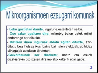 ● Leku guztietan daude, ingurune esteriletan salbu.
● Oso azkar ugaltzen dira, mikrobio bakar batek milioi
ondorengo sor ditzake.
● Bizitzen diren inguruak aldatu egiten dituzte, ezin
ditugu begi hutsez ikusi baina bai haien efektuak: adibidez
elikagaiak usteltzen direnean.
●Gaixotasunak sor dizakete; nahiz eta askok
gizakiarekin bizi izaten dira inolako kalterik egin gabe.
2
 