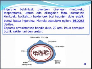 Ingurune baldintzak okertzen direnean (muturreko
tenperaturak, uraren edo elikagaien falta, sustantzia
kimikoak, botikak...) bakterioek bizi iraunten dute estalki
berezi batez inguratuz. Horrela osatutako egitura espora
deritze.
Esporak erresistentzia handia dute, 20 ordu iraun dezakete
bizirik irakiten ari den uretan.
8
 