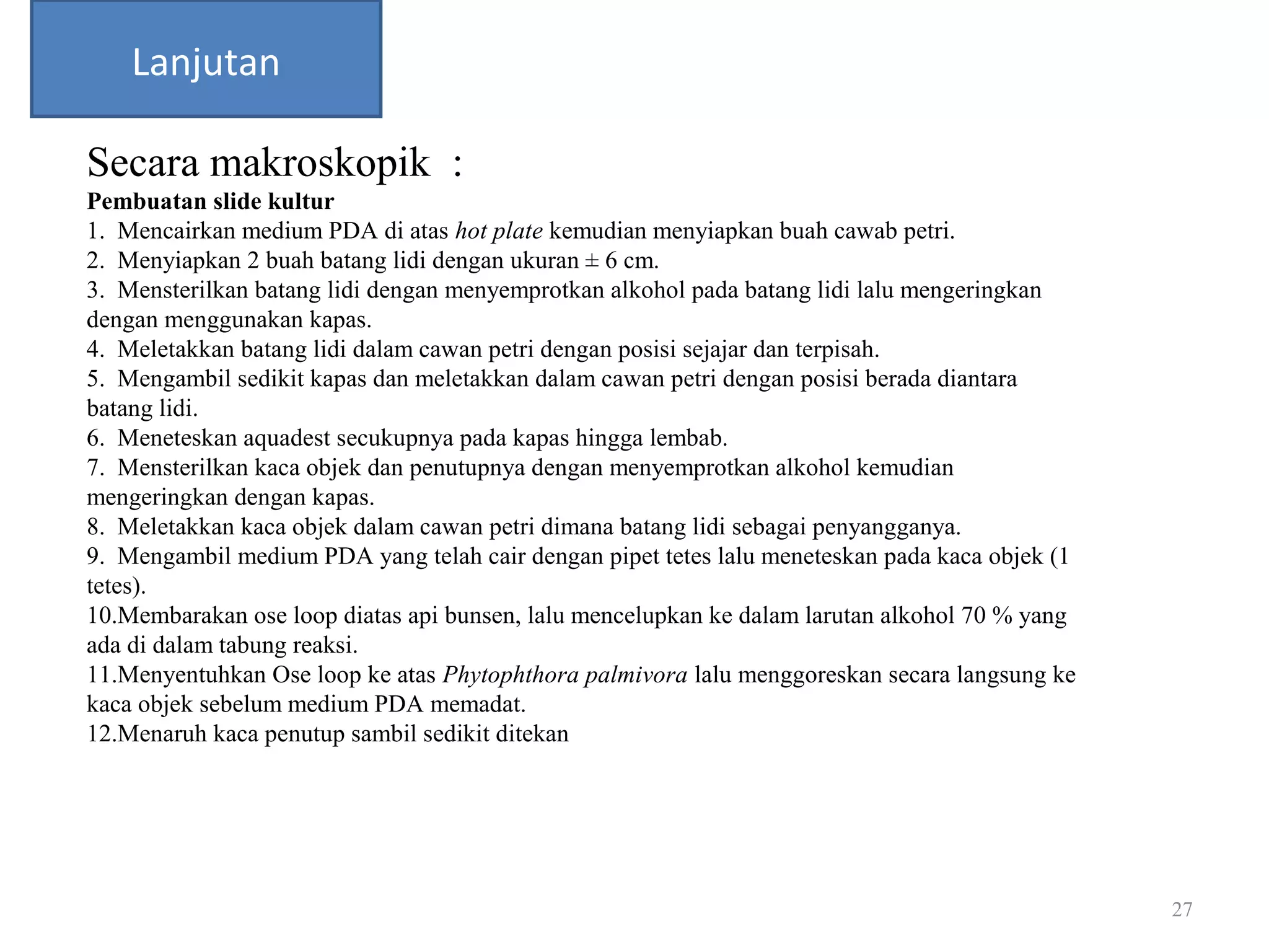 27
Lanjutan
Secara makroskopik :
Pembuatan slide kultur
1. Mencairkan medium PDA di atas hot plate kemudian menyiapkan buah cawab petri.
2. Menyiapkan 2 buah batang lidi dengan ukuran ± 6 cm.
3. Mensterilkan batang lidi dengan menyemprotkan alkohol pada batang lidi lalu mengeringkan
dengan menggunakan kapas.
4. Meletakkan batang lidi dalam cawan petri dengan posisi sejajar dan terpisah.
5. Mengambil sedikit kapas dan meletakkan dalam cawan petri dengan posisi berada diantara
batang lidi.
6. Meneteskan aquadest secukupnya pada kapas hingga lembab.
7. Mensterilkan kaca objek dan penutupnya dengan menyemprotkan alkohol kemudian
mengeringkan dengan kapas.
8. Meletakkan kaca objek dalam cawan petri dimana batang lidi sebagai penyangganya.
9. Mengambil medium PDA yang telah cair dengan pipet tetes lalu meneteskan pada kaca objek (1
tetes).
10.Membarakan ose loop diatas api bunsen, lalu mencelupkan ke dalam larutan alkohol 70 % yang
ada di dalam tabung reaksi.
11.Menyentuhkan Ose loop ke atas Phytophthora palmivora lalu menggoreskan secara langsung ke
kaca objek sebelum medium PDA memadat.
12.Menaruh kaca penutup sambil sedikit ditekan
 