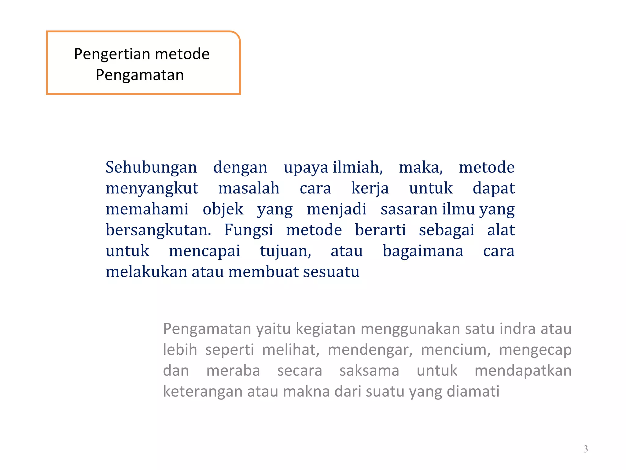 Pengamatan yaitu kegiatan menggunakan satu indra atau
lebih seperti melihat, mendengar, mencium, mengecap
dan meraba secara saksama untuk mendapatkan
keterangan atau makna dari suatu yang diamati
3
Pengertian metode
Pengamatan
Sehubungan dengan upaya ilmiah, maka, metode
menyangkut masalah cara kerja untuk dapat
memahami objek yang menjadi sasaran ilmu yang
bersangkutan. Fungsi metode berarti sebagai alat
untuk mencapai tujuan, atau bagaimana cara
melakukan atau membuat sesuatu
 
