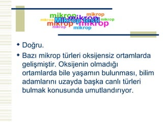 Doğru. Bazı mikrop türleri oksijensiz ortamlarda gelişmiştir. Oksijenin olmadığı ortamlarda bile yaşamın bulunması, bilim adamlarını uzayda başka canlı türleri bulmak konusunda umutlandırıyor.   