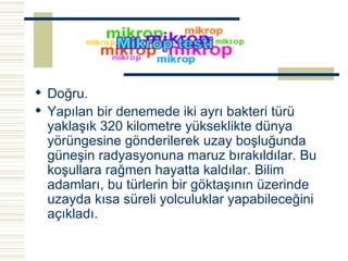 Doğru. Yapılan bir denemede iki ayrı bakteri türü yaklaşık 320 kilometre yükseklikte dünya yörüngesine gönderilerek uzay boşluğunda güneşin radyasyonuna maruz bırakıldılar. Bu koşullara rağmen hayatta kaldılar. Bilim adamları, bu türlerin bir göktaşının üzerinde uzayda kısa süreli yolculuklar yapabileceğini açıkladı.   