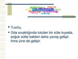 Yanlış. Oda sıcaklığında tutulan bir süte kıyasla, soğuk sütte bakteri daha yavaş gelişir. Ama yine de gelişir.   