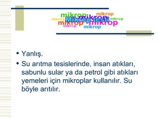 Yanlış. Su arıtma tesislerinde, insan atıkları, sabunlu sular ya da petrol gibi atıkları yemeleri için mikroplar kullanılır. Su böyle arıtılır.   