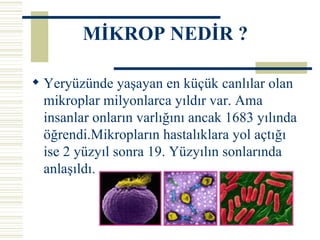 Yeryüzünde yaşayan en küçük canlılar olan mikroplar milyonlarca yıldır var. Ama insanlar onların varlığını ancak 1683 yılında öğrendi.Mikropların hastalıklara yol açtığı ise 2 yüzyıl sonra 19. Yüzyılın sonlarında anlaşıldı. MİKROP NEDİR ? 