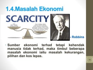 15
1.4.Masalah Ekonomi
• Sumber ekonomi terhad tetapi kehendak
manusia tidak terhad, maka timbul beberapa
masalah ekonomi iaitu masalah kekurangan,
pilihan dan kos lepas.
- Robbins
 