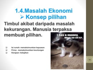 18
1.4.Masalah Ekonomi
Timbul akibat daripada masalah
kekurangan. Manusia terpaksa
membuat pilihan.
 Konsep pilihan
 Isi rumah: memaksimumkan kepuasan
 Firma: memaksimumkan keuntungan
 Kerajaan: kebajikan
 