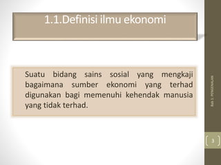 1.1.Definisi ilmu ekonomi
Suatu bidang sains sosial yang mengkaji
bagaimana sumber ekonomi yang terhad
digunakan bagi memenuhi kehendak manusia
yang tidak terhad.
Bab
1:
PENGENALAN
3
 