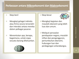 Perbezaan antara Mikroekonomi dan Makroekonomi
 Skop kecil
 Mengkaji gelagat individu
atau firma secara tersendiri
dan interaksi antara mereka
dalam pelbagai pasaran.
 Menentukan apa, berapa,
bagaimana, untuk siapa
sesuatu barang dikeluarkan.
Skop besar
Mengkaji kegiatan dan
masalah ekonomi yang lebih
luas dan umum.
Meliputi persoalan
pendapatan negara, masalah
inflasi dan pengangguran,
pertumbuhan ekonomi,
hubungan luar dan
perdagangan antarabangsa.
Bab
1:
PENGENALAN
4
 