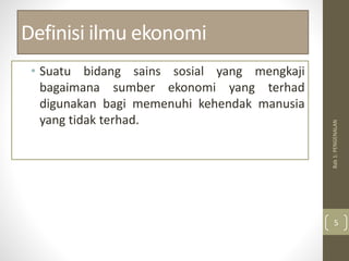 Definisi ilmu ekonomi
• Suatu bidang sains sosial yang mengkaji
bagaimana sumber ekonomi yang terhad
digunakan bagi memenuhi kehendak manusia
yang tidak terhad.
Bab
1:
PENGENALAN
5
 
