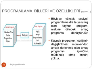  Böylece yüksek seviyeli
programlama dili ile yazılmış
olan kaynak program,
makine dilindeki amaç
programa dönüştürülür.
 Kaynak programın içeriğinin
değiştirilmesi mümkündür,
ancak derlenmiş olan amaç
programın içeriğine
müdahale etme imkanı
yoktur.
Bilgisayar Mimarisi10
PROGRAMLAMA DİLLERİ VE ÖZELLİKLERİ (devamı…)
 