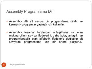 Bilgisayar Mimarisi11
Assembly Programlama Dili
 Assembly dili alt seviye bir programlama dilidir ve
karmaşık programlar yazmak için kullanılır.
 Assembly insanlar tarafından anlaşılması zor olan
makina dilinin sayısal ifadelerini, daha kolay anlaşılır ve
programlanabilir olan alfabetik ifadelerle değiştirip alt
seviyede programlama için bir ortam oluşturur.
 