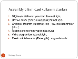 Assembly dilinin özel kullanım alanları
Bilgisayar Mimarisi12
1. Bilgisayar sistemini yakından tanımak için,
2. Device driver (cihaz sürücüleri) yazmak için,
3. Chip’lere program yüklemek için (PIC, microcontroller
gibi...)
4. İşletim sistemlerinin yapımında (OS),
5. Virüs programları yazmak için,
6. Elektronik tablo’lama (Excel gibi) programlarında.
 