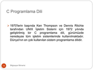 Bilgisayar Mimarisi14
C Programlama Dili
 1970'lerin başında Ken Thompson ve Dennis Ritchie
tarafından UNIX İşletim Sistemi için 1972 yılında
geliştirilmiş bir C programlama dili, günümüzde
neredeyse tüm işletim sistemlerinde kullanılmaktadır.
Dünya'nın en çok kullanılan sistem programlama dilidir.
 