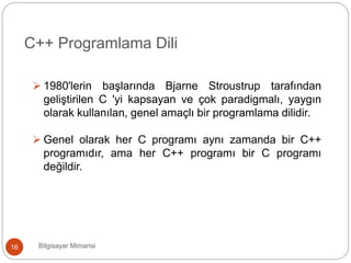 Bilgisayar Mimarisi16
C++ Programlama Dili
 1980'lerin başlarında Bjarne Stroustrup tarafından
geliştirilen C 'yi kapsayan ve çok paradigmalı, yaygın
olarak kullanılan, genel amaçlı bir programlama dilidir.
 Genel olarak her C programı aynı zamanda bir C++
programıdır, ama her C++ programı bir C programı
değildir.
 