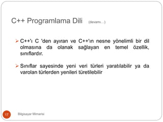 Bilgisayar Mimarisi17
C++ Programlama Dili (devamı…)
 C++'ı C 'den ayıran ve C++'ın nesne yönelimli bir dil
olmasına da olanak sağlayan en temel özellik,
sınıflardır.
 Sınıflar sayesinde yeni veri türleri yaratılabilir ya da
varolan türlerden yenileri türetilebilir
 