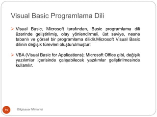 Bilgisayar Mimarisi19
Visual Basic Programlama Dili
 Visual Basic, Microsoft tarafından, Basic programlama dili
üzerinde geliştirilmiş, olay yönlendirmeli, üst seviye, nesne
tabanlı ve görsel bir programlama dilidir.Microsoft Visual Basic
dilinin değişik türevleri oluşturulmuştur:
 VBA (Visual Basic for Applications); Microsoft Office gibi, değişik
yazılımlar içerisinde çalışabilecek yazılımlar geliştirilmesinde
kullanılır.
 