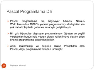 Bilgisayar Mimarisi21
Pascal Programlama Dili
 Pascal programlama dili, bilgisayar bilimcisi Niklaus
Wirth tarafından 1970 'te yapısal programlamayı derleyiciler için
çok daha kolay hale getirmek amacıyla geliştirilmiştir.
 Bir çok öğrenciye bilgisayar programlamayı öğreten ve çeşitli
versiyonları bugün hala yaygın olarak kullanılmaya devam eden
önemli programlama dillerinden biridir.
 Adını matematikçi ve düşünür Blaise Pascal'dan alan
Pascal, Algol programlama dilinden türemiştir.
 