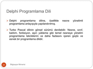 Bilgisayar Mimarisi23
Delphi Programlama Dili
 Delphi programlama diline, özellikle nesne yönelimli
programlama anlayışıyla yapılandırılmış.
 Turbo Pascal dilinin görsel sürümü denilebilir. Nesne, sınıf,
kalıtım, fonksiyon, aşırı yükleme gibi temel nesneye yönelim
programlama tekniklerini ve daha fazlasını içeren güçlü ve
esnek bir programlama dilidir.
 
