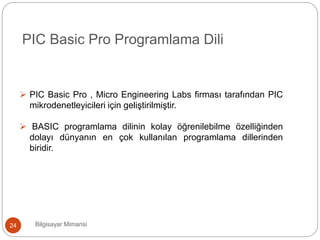 Bilgisayar Mimarisi24
PIC Basic Pro Programlama Dili
 PIC Basic Pro , Micro Engineering Labs firması tarafından PIC
mikrodenetleyicileri için geliştirilmiştir.
 BASIC programlama dilinin kolay öğrenilebilme özelliğinden
dolayı dünyanın en çok kullanılan programlama dillerinden
biridir.
 