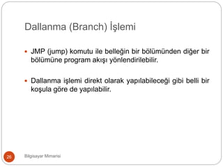 Dallanma (Branch) İşlemi
Bilgisayar Mimarisi26
 JMP (jump) komutu ile belleğin bir bölümünden diğer bir
bölümüne program akışı yönlendirilebilir.
 Dallanma işlemi direkt olarak yapılabileceği gibi belli bir
koşula göre de yapılabilir.
 
