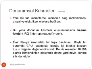 Donanımsal Kesmeler (devamı…)
Bilgisayar Mimarisi39
 Yani bu tur kesmelerde kesmenin oluş mekanizması
dışsal ve elektriksel olaylara bağlıdır.
 Bu yolla donanım kesmesi oluşturulmasına kesme
isteği « IRQ (interrupt request)» denir.
 Örn: Klavye üzerindeki bir tuşa basılması. Böyle bir
durumda CPU, yapmakta olduğu işi bırakıp basılan
tuşun değerini değerlendirecektir.Bu tür kesmeler, 8259A
olarak isimlendirilen elektronik devre yardımıyla kontrol
altında tutulur.
 