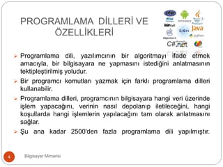  Programlama dili, yazılımcının bir algoritmayı ifade etmek
amacıyla, bir bilgisayara ne yapmasını istediğini anlatmasının
tektipleştirilmiş yoludur.
 Bir programcı komutları yazmak için farklı programlama dilleri
kullanabilir.
 Programlama dilleri, programcının bilgisayara hangi veri üzerinde
işlem yapacağını, verinin nasıl depolanıp iletileceğini, hangi
koşullarda hangi işlemlerin yapılacağını tam olarak anlatmasını
sağlar.
 Şu ana kadar 2500'den fazla programlama dili yapılmıştır.
Bilgisayar Mimarisi4
PROGRAMLAMA DİLLERİ VE
ÖZELLİKLERİ
 