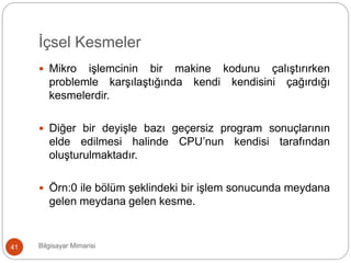 İçsel Kesmeler
Bilgisayar Mimarisi41
 Mikro işlemcinin bir makine kodunu çalıştırırken
problemle karşılaştığında kendi kendisini çağırdığı
kesmelerdir.
 Diğer bir deyişle bazı geçersiz program sonuçlarının
elde edilmesi halinde CPU’nun kendisi tarafından
oluşturulmaktadır.
 Örn:0 ile bölüm şeklindeki bir işlem sonucunda meydana
gelen meydana gelen kesme.
 