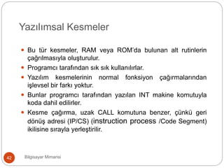 Yazılımsal Kesmeler
Bilgisayar Mimarisi42
 Bu tür kesmeler, RAM veya ROM’da bulunan alt rutinlerin
çağrılmasıyla oluşturulur.
 Programcı tarafından sık sık kullanılırlar.
 Yazılım kesmelerinin normal fonksiyon çağırmalarından
işlevsel bir farkı yoktur.
 Bunlar programcı tarafından yazılan INT makine komutuyla
koda dahil edilirler.
 Kesme çağırma, uzak CALL komutuna benzer, çünkü geri
dönüş adresi (IP/CS) (instruction process /Code Segment)
ikilisine sırayla yerleştirilir.
 