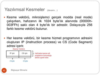 Bilgisayar Mimarisi43
 Kesme vektörü, mikroişlemci gerçek modda (real mode)
çalışırken, hafızanın ilk 1024 byte’lık alanında (00000h-
003FFh) saklı olan 4 byte’lık bir adrestir. Dolayısıyla 256
farklı kesme vektörü bulunur.
 Her kesme vektörü, bir kesme hizmet programının adresini
oluşturan IP (instruction process) ve CS (Code Segment)
adresi içerir.
Yazılımsal Kesmeler (devamı…)
 
