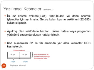Bilgisayar Mimarisi44
 İlk 32 kesme vektörü(0-31) 8086-80486 ve daha sonraki
işlemciler için ayrılmıştır. Geriye kalan kesme vektörleri (32-355)
kullanıcı içindir.
 Ayrılmış olan vektörlerin bazıları, bölme hatası veya programın
yürütümü sırasında oluşan hatalar içindir.
 Kod numaraları 32 ile 96 arasında yer alan kesmeler DOS
kesmelerdir.
Yazılımsal Kesmeler (devamı…)
 