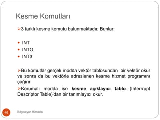 Kesme Komutları
Bilgisayar Mimarisi46
3 farklı kesme komutu bulunmaktadır. Bunlar:
 INT
 INTO
 INT3
Bu komutlar gerçek modda vektör tablosundan bir vektör okur
ve sonra da bu vektörle adreslenen kesme hizmet programını
çağırır.
Korumalı modda ise kesme açıklayıcı tablo (Interrrupt
Descriptor Table)’dan bir tanımlayıcı okur.
 
