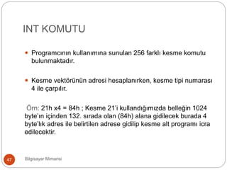 INT KOMUTU
Bilgisayar Mimarisi47
 Programcının kullanımına sunulan 256 farklı kesme komutu
bulunmaktadır.
 Kesme vektörünün adresi hesaplanırken, kesme tipi numarası
4 ile çarpılır.
Örn: 21h x4 = 84h ; Kesme 21’i kullandığımızda belleğin 1024
byte’ın içinden 132. sırada olan (84h) alana gidilecek burada 4
byte’lık adres ile belirtilen adrese gidilip kesme alt programı icra
edilecektir.
 