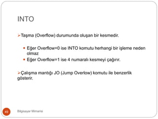 INTO
Bilgisayar Mimarisi49
Taşma (Overflow) durumunda oluşan bir kesmedir.
 Eğer Overflow=0 ise INTO komutu herhangi bir işleme neden
olmaz
 Eğer Overflow=1 ise 4 numaralı kesmeyi çağırır.
Çalışma mantığı JO (Jump Overlow) komutu ile benzerlik
gösterir.
 