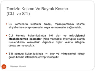 Bilgisayar Mimarisi50
 Bu komutların kullanım amacı, mikroişlemcinin kesme
sinyallerine cevap vermesini veya vermemesini sağlamaktır.
 CLI komutu kullanıldığında I=0 olur ve mikroişlemci
Maskelenemez kesmeler (Non-maskable Interrupts) olarak
isimlendirilen kesmelerin dışındaki hiçbir kesme isteğine
cevap vermeyecektir.
 STI komutu kullanıldığında I=1 olur ve mikroişlemci tekrar
gelen kesme isteklerine cevap verecektir.
Temizle Kesme Ve Bayrak Kesme
(CLI ve STI)
 